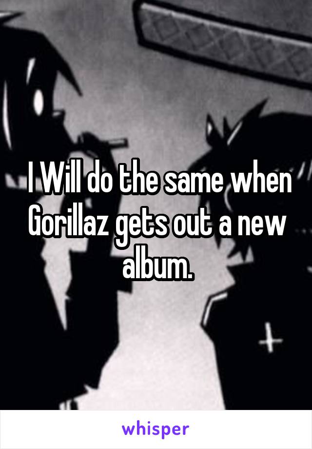  I Will do the same when Gorillaz gets out a new album.