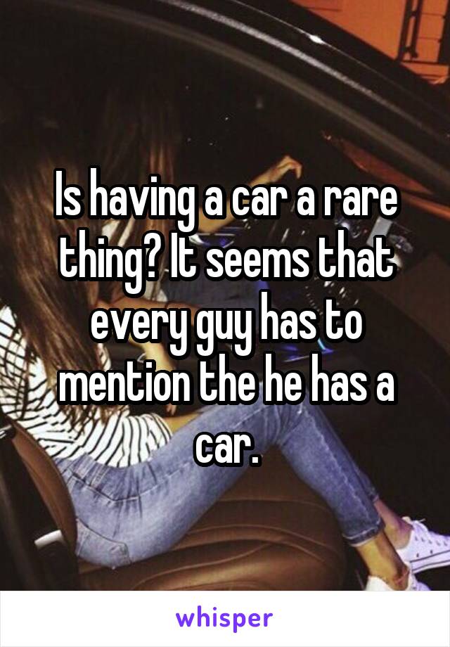 Is having a car a rare thing? It seems that every guy has to mention the he has a car.