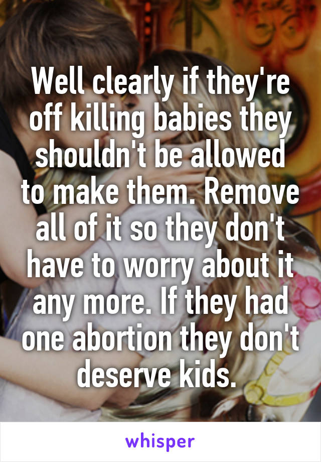 Well clearly if they're off killing babies they shouldn't be allowed to make them. Remove all of it so they don't have to worry about it any more. If they had one abortion they don't deserve kids. 