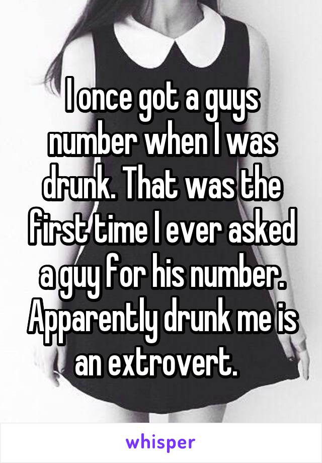 I once got a guys number when I was drunk. That was the first time I ever asked a guy for his number. Apparently drunk me is an extrovert.  