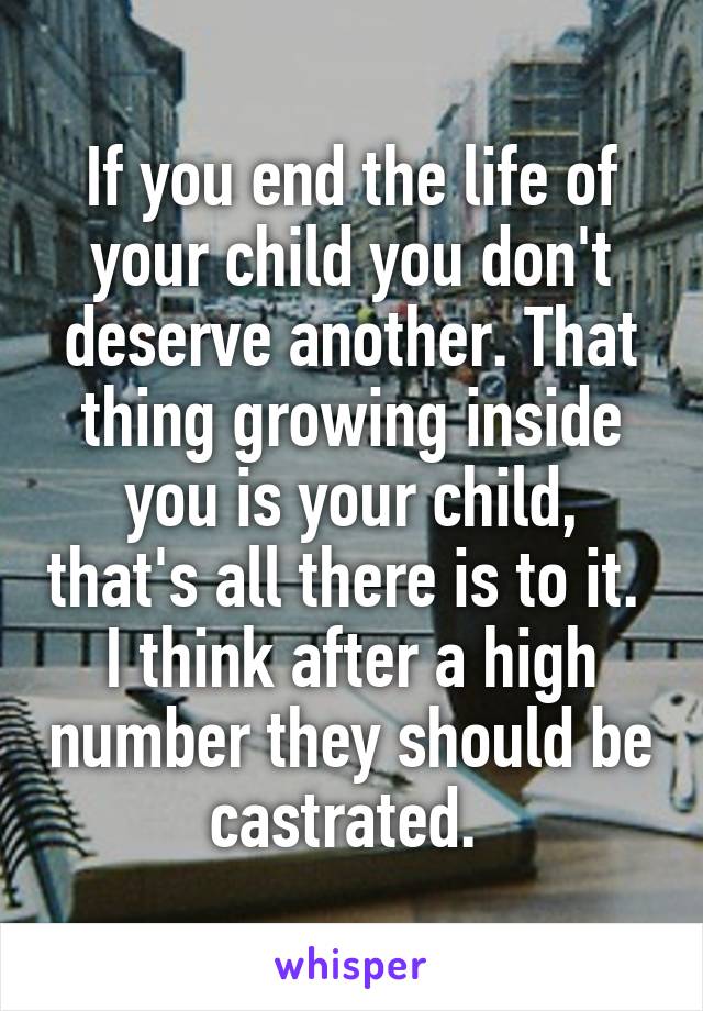 If you end the life of your child you don't deserve another. That thing growing inside you is your child, that's all there is to it. 
I think after a high number they should be castrated. 