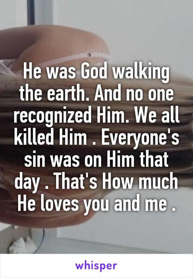 He was God walking the earth. And no one recognized Him. We all killed Him . Everyone's sin was on Him that day . That's How much He loves you and me .