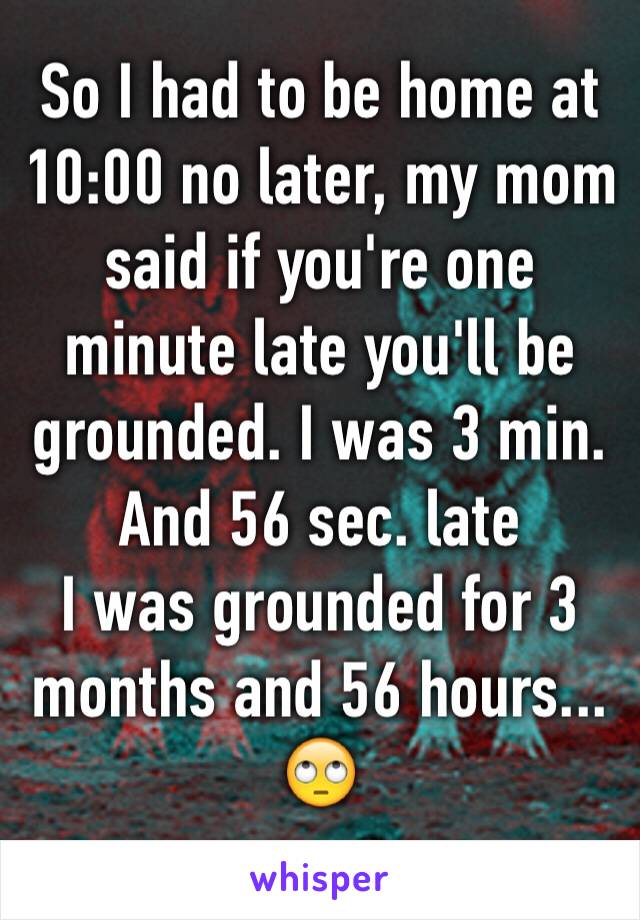 So I had to be home at 10:00 no later, my mom said if you're one minute late you'll be grounded. I was 3 min. And 56 sec. late 
I was grounded for 3 months and 56 hours... 🙄
