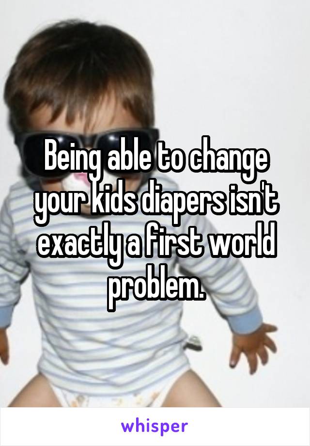 Being able to change your kids diapers isn't exactly a first world problem.