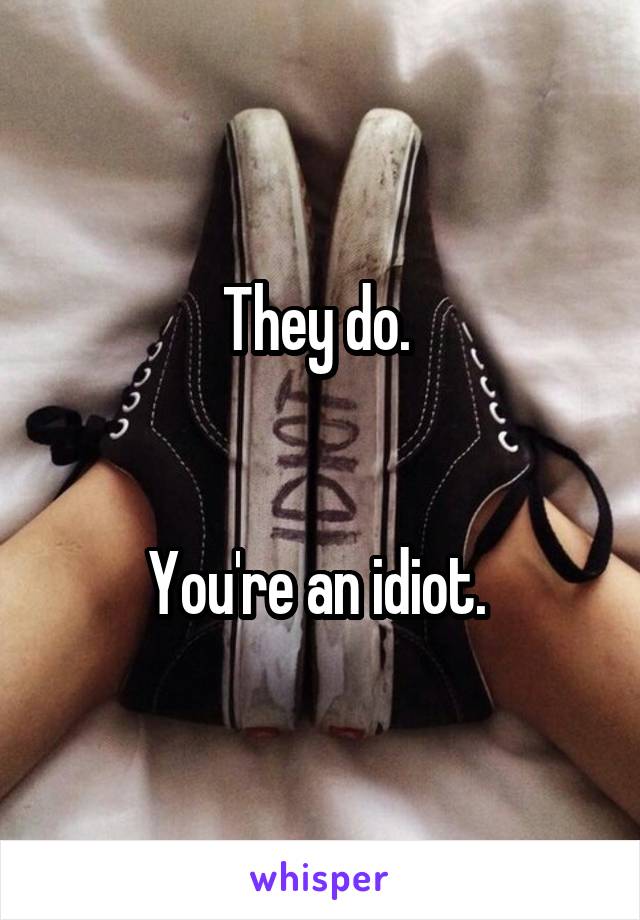 They do. 


You're an idiot. 