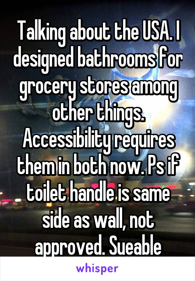 Talking about the USA. I designed bathrooms for grocery stores among other things. Accessibility requires them in both now. Ps if toilet handle is same side as wall, not approved. Sueable