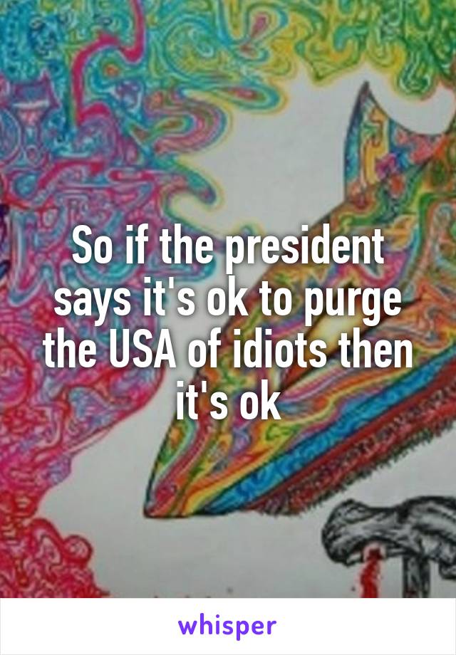 So if the president says it's ok to purge the USA of idiots then it's ok