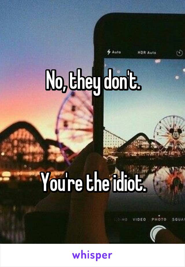 No, they don't.



You're the idiot.