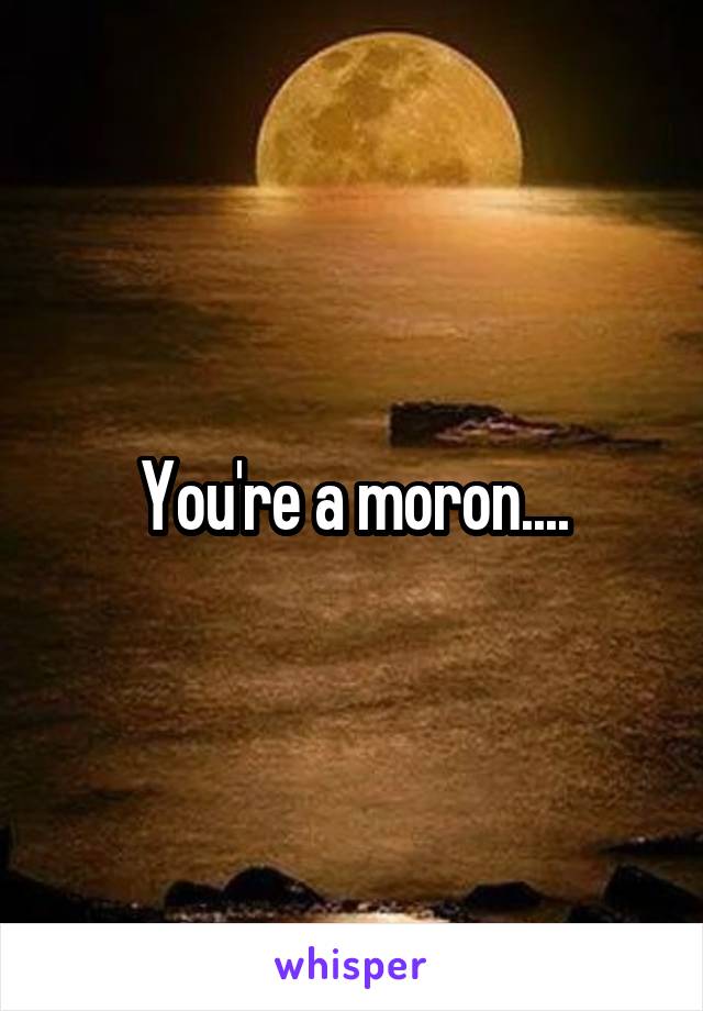 You're a moron....