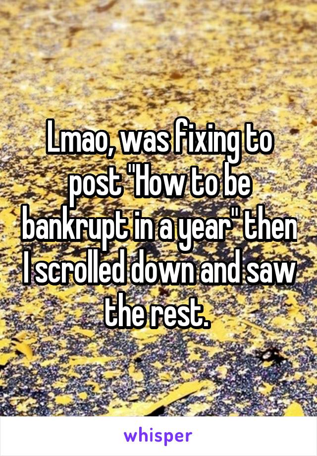 Lmao, was fixing to post "How to be bankrupt in a year" then I scrolled down and saw the rest. 