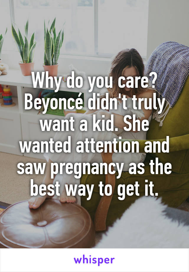 Why do you care? Beyoncé didn't truly want a kid. She wanted attention and saw pregnancy as the best way to get it.