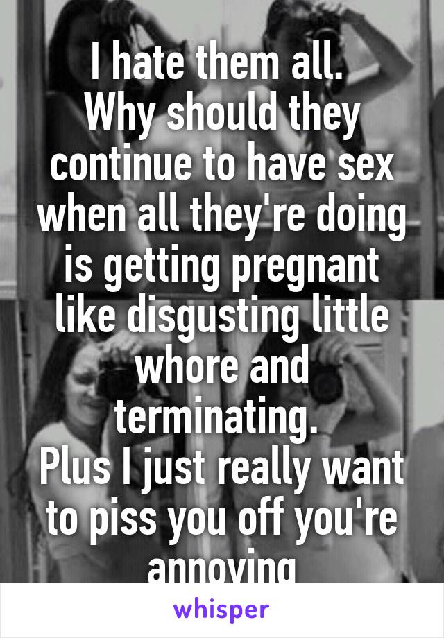 I hate them all. 
Why should they continue to have sex when all they're doing is getting pregnant like disgusting little whore and terminating. 
Plus I just really want to piss you off you're annoying