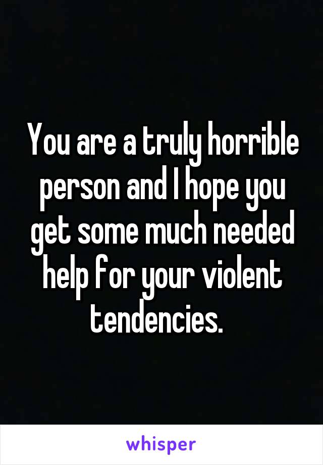 You are a truly horrible person and I hope you get some much needed help for your violent tendencies.  