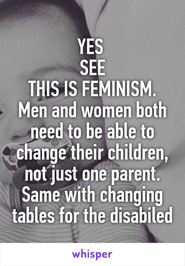 YES 
SEE
THIS IS FEMINISM. Men and women both need to be able to change their children, not just one parent. Same with changing tables for the disabiled