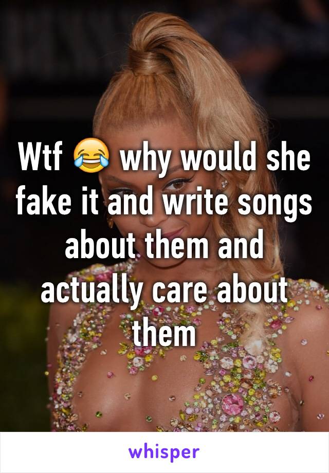 Wtf 😂 why would she fake it and write songs about them and actually care about them