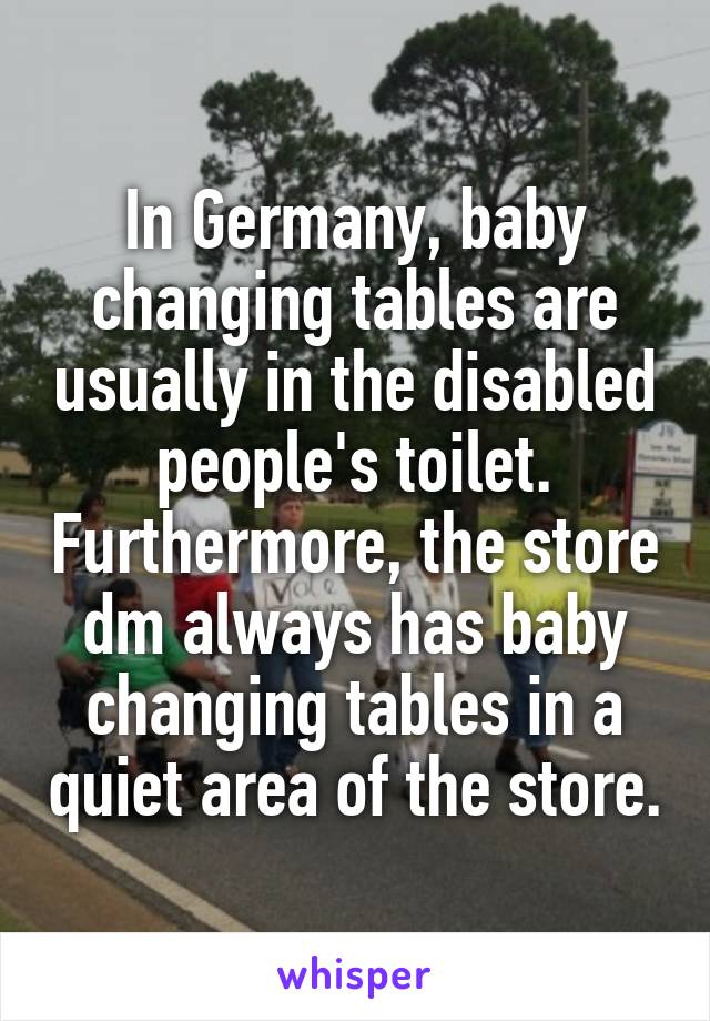 In Germany, baby changing tables are usually in the disabled people's toilet. Furthermore, the store dm always has baby changing tables in a quiet area of the store.