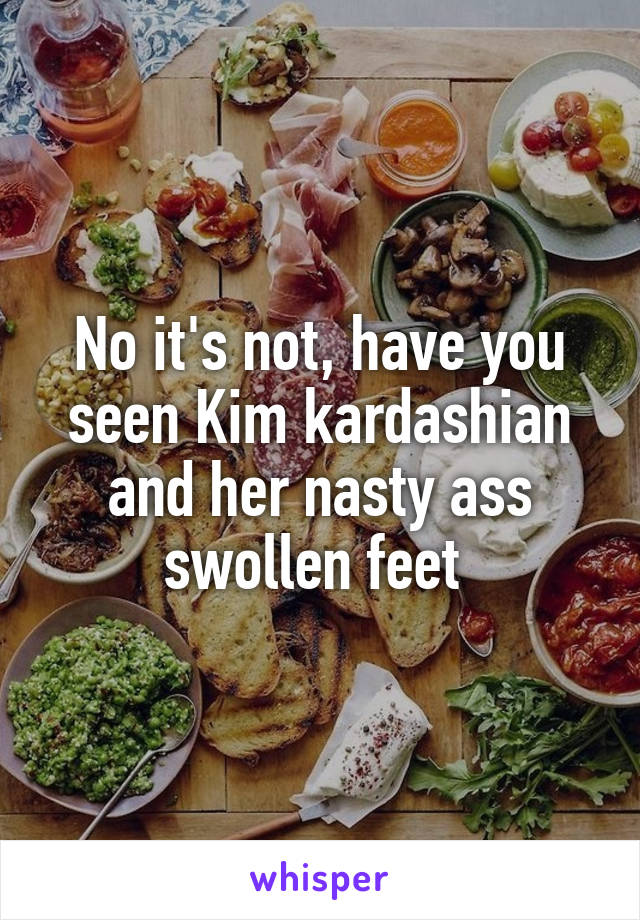 No it's not, have you seen Kim kardashian and her nasty ass swollen feet 