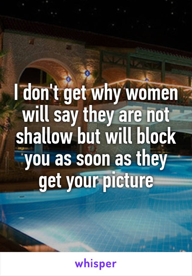 I don't get why women will say they are not shallow but will block you as soon as they get your picture