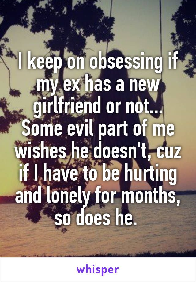 I keep on obsessing if my ex has a new girlfriend or not... Some evil part of me wishes he doesn't, cuz if I have to be hurting and lonely for months, so does he. 