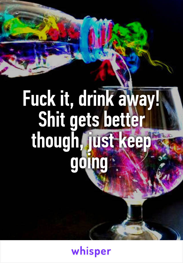 Fuck it, drink away! Shit gets better though, just keep going 