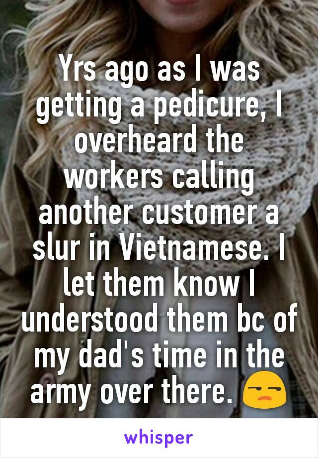 Yrs ago as I was getting a pedicure, I overheard the workers calling another customer a slur in Vietnamese. I let them know I understood them bc of my dad's time in the army over there. 😒