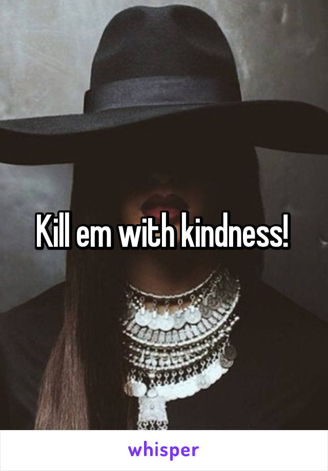 Kill em with kindness! 