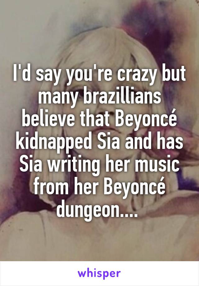 I'd say you're crazy but many brazillians believe that Beyoncé kidnapped Sia and has Sia writing her music from her Beyoncé dungeon.... 