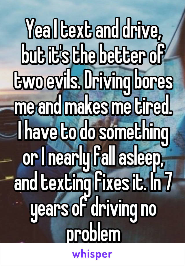 Yea I text and drive, but it's the better of two evils. Driving bores me and makes me tired. I have to do something or I nearly fall asleep, and texting fixes it. In 7 years of driving no problem