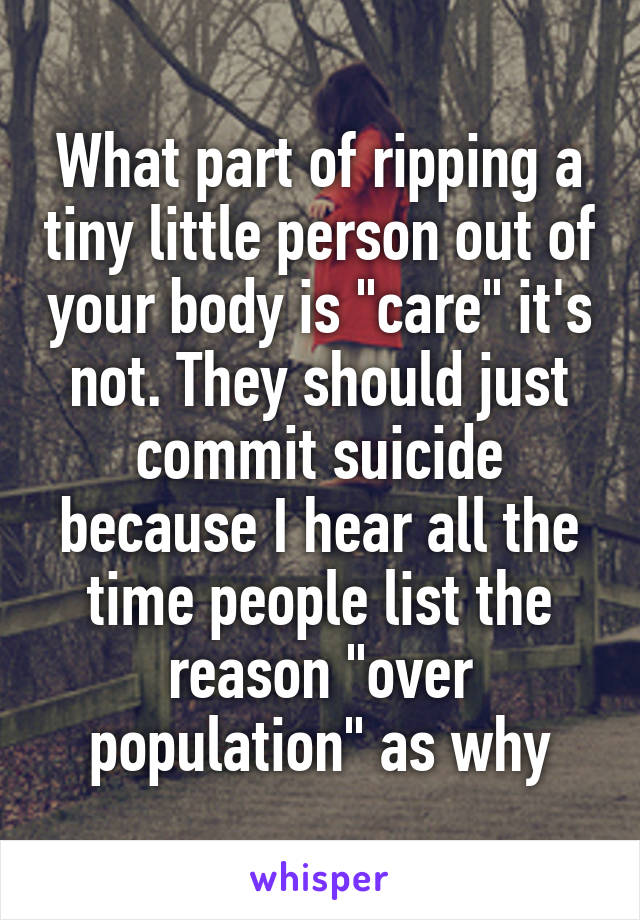 What part of ripping a tiny little person out of your body is "care" it's not. They should just commit suicide because I hear all the time people list the reason "over population" as why