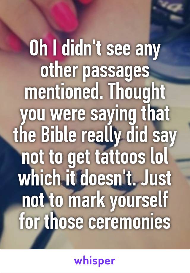 Oh I didn't see any other passages mentioned. Thought you were saying that the Bible really did say not to get tattoos lol which it doesn't. Just not to mark yourself for those ceremonies