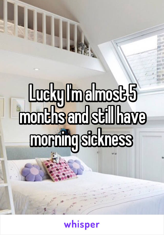 Lucky I'm almost 5 months and still have morning sickness 