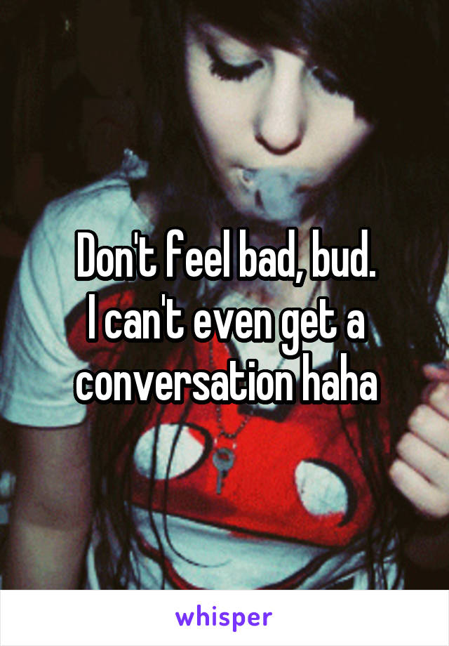 Don't feel bad, bud.
I can't even get a conversation haha