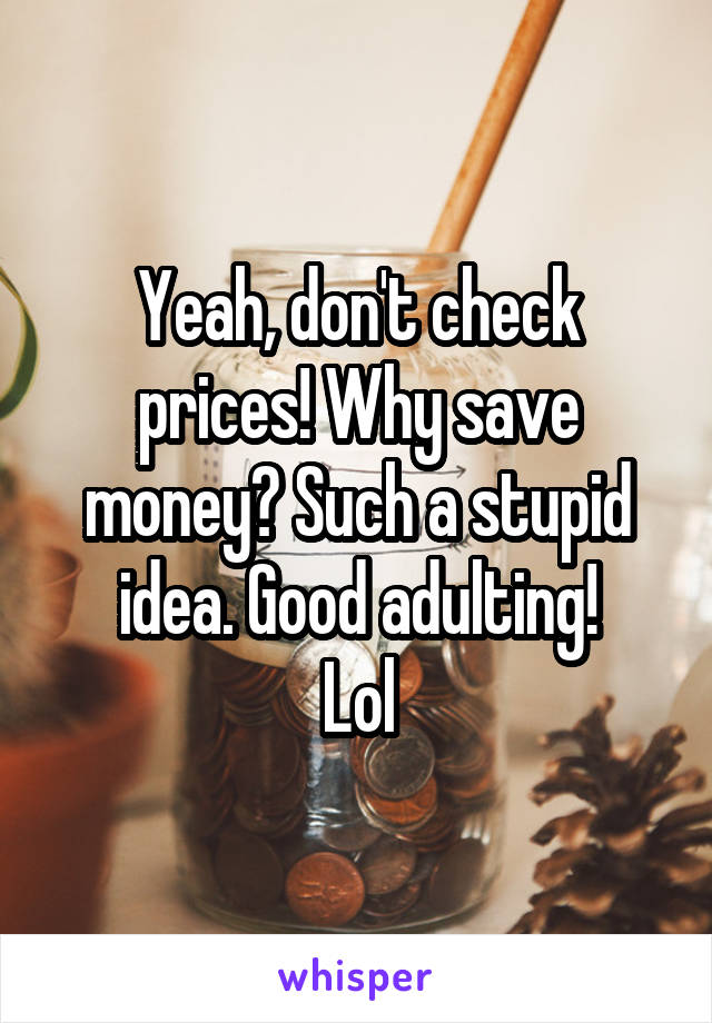 Yeah, don't check prices! Why save money? Such a stupid idea. Good adulting!
Lol