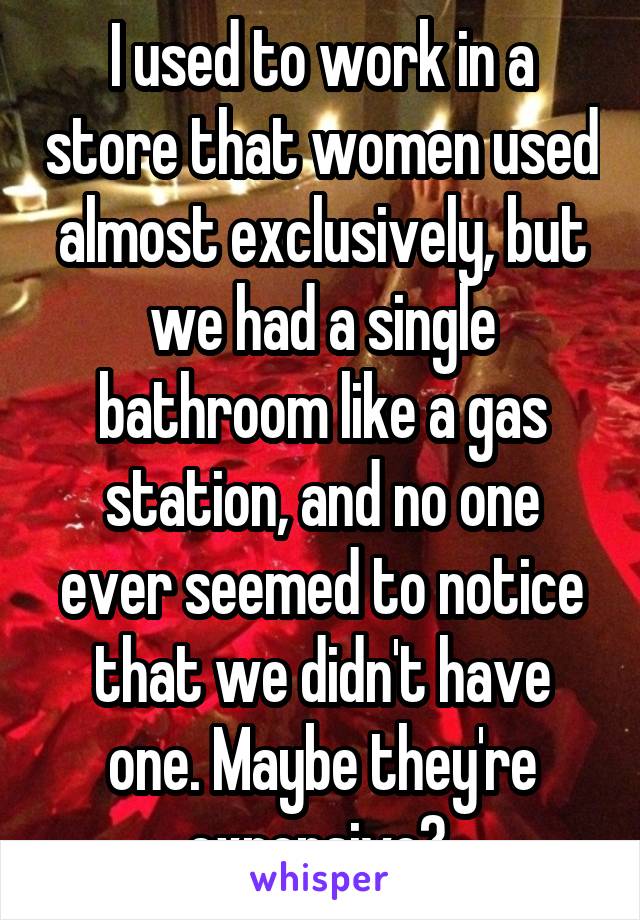 I used to work in a store that women used almost exclusively, but we had a single bathroom like a gas station, and no one ever seemed to notice that we didn't have one. Maybe they're expensive? 