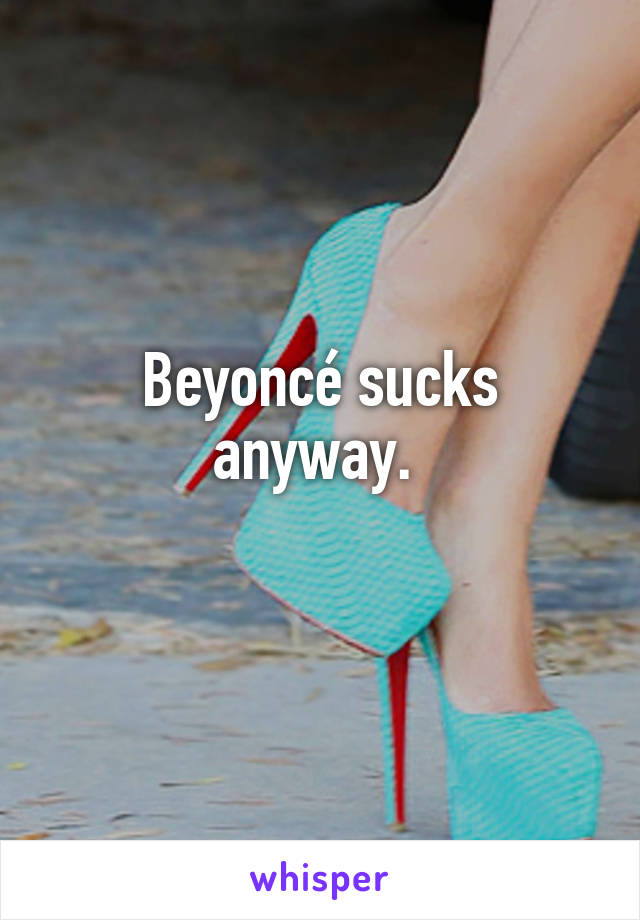 Beyoncé sucks anyway. 
