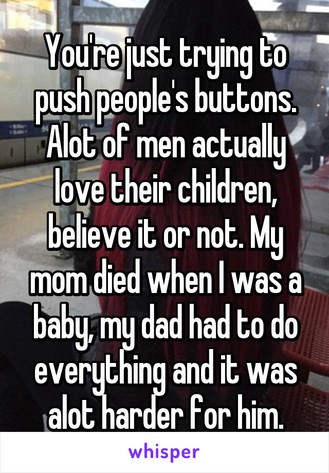 You're just trying to push people's buttons. Alot of men actually love their children, believe it or not. My mom died when I was a baby, my dad had to do everything and it was alot harder for him.