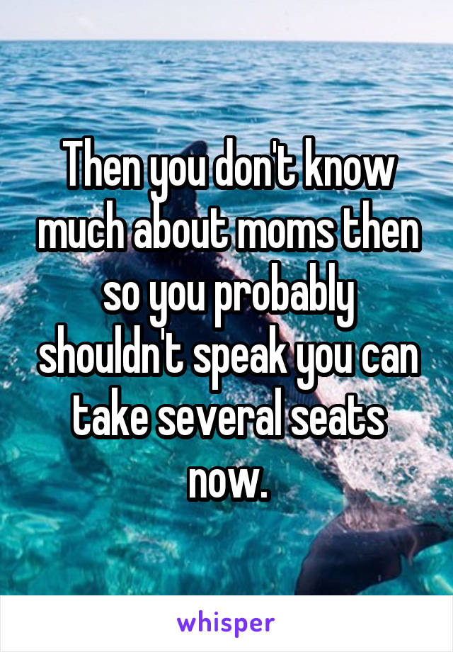 Then you don't know much about moms then so you probably shouldn't speak you can take several seats now.