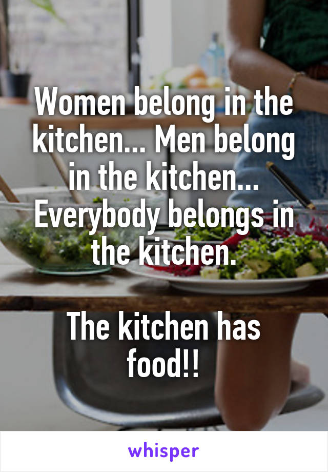 Women belong in the kitchen... Men belong in the kitchen... Everybody belongs in the kitchen.

The kitchen has food!!