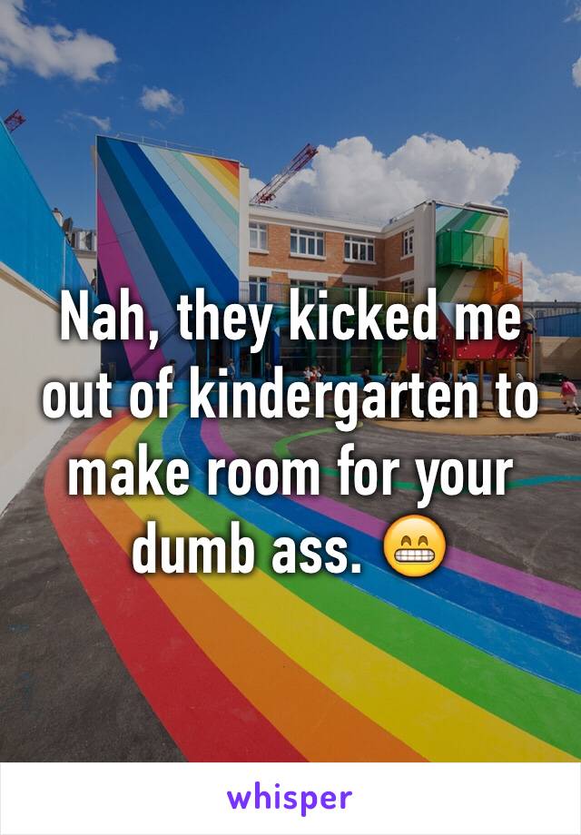 Nah, they kicked me out of kindergarten to make room for your dumb ass. 😁