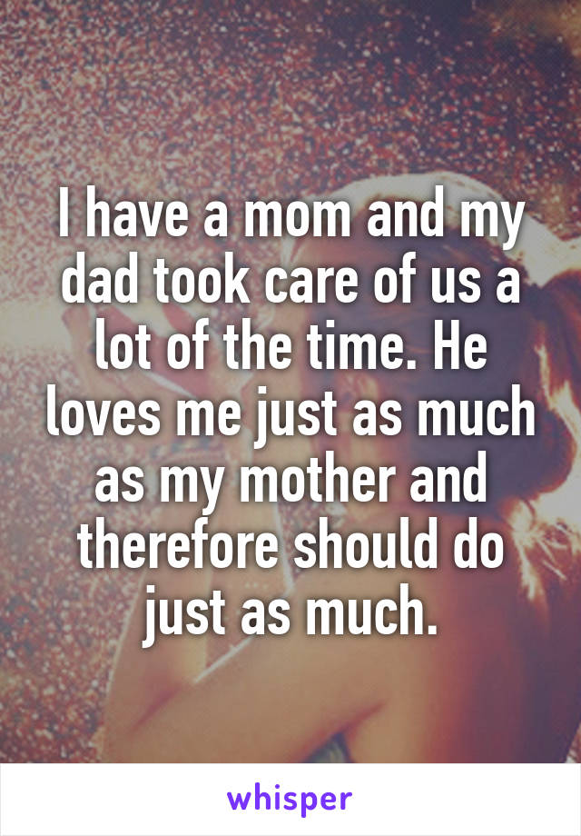 I have a mom and my dad took care of us a lot of the time. He loves me just as much as my mother and therefore should do just as much.