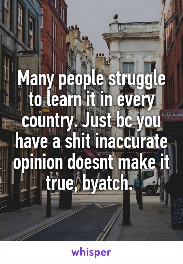 Many people struggle to learn it in every country. Just bc you have a shit inaccurate opinion doesnt make it true, byatch. 