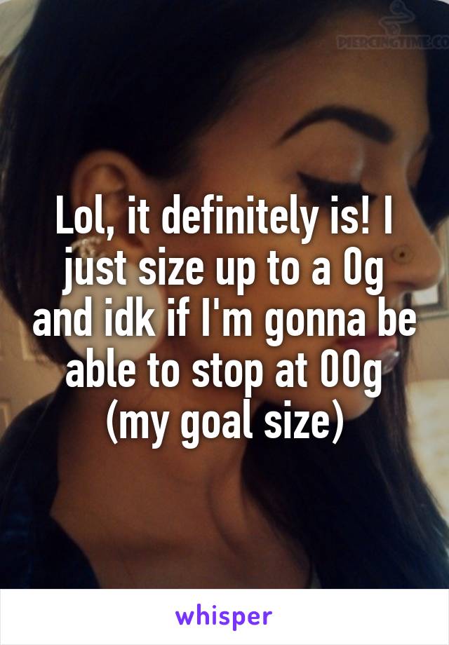 Lol, it definitely is! I just size up to a 0g and idk if I'm gonna be able to stop at 00g (my goal size)