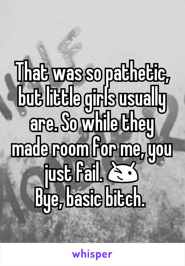 That was so pathetic, but little girls usually are. So while they made room for me, you just fail. 😉
Bye, basic bitch. 