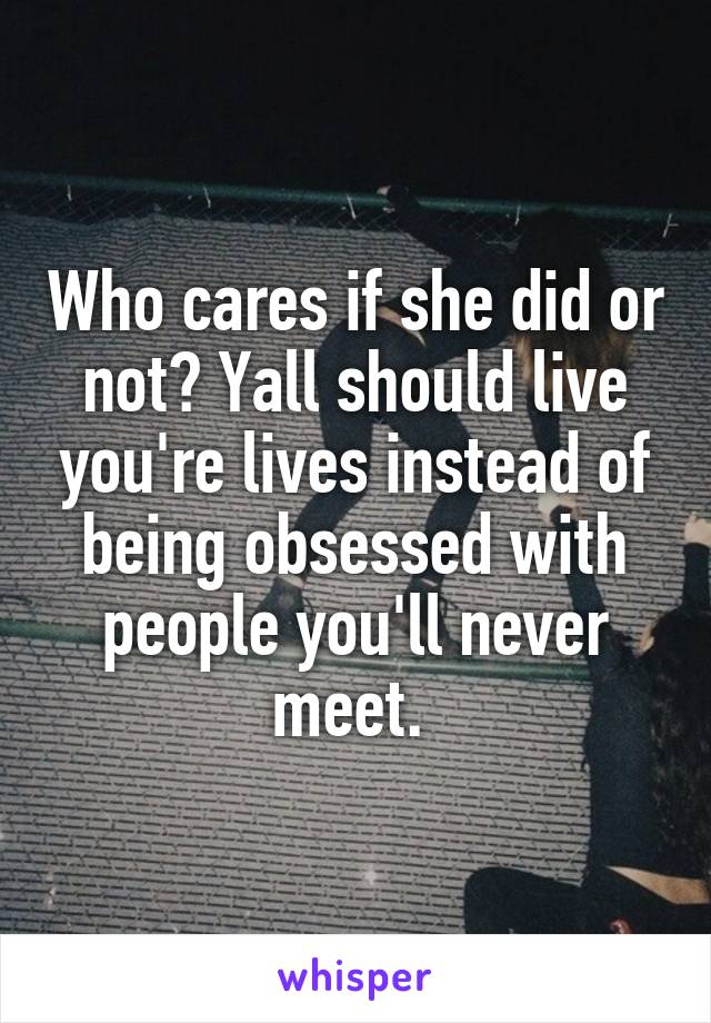 Who cares if she did or not? Yall should live you're lives instead of being obsessed with people you'll never meet. 