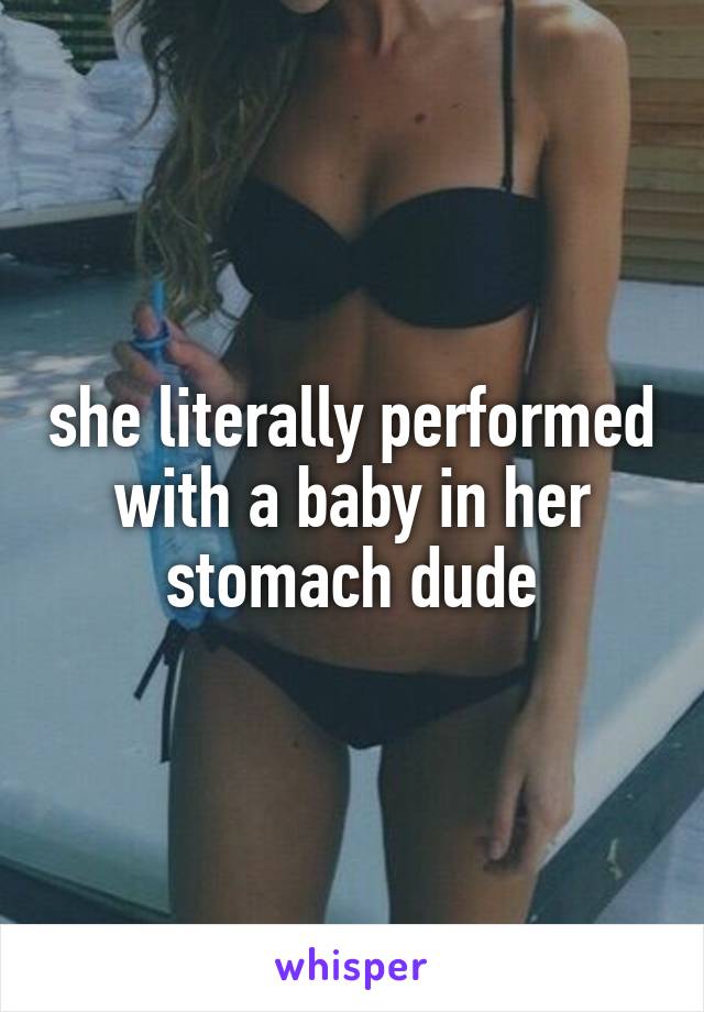 she literally performed with a baby in her stomach dude