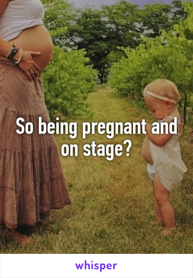 So being pregnant and on stage?