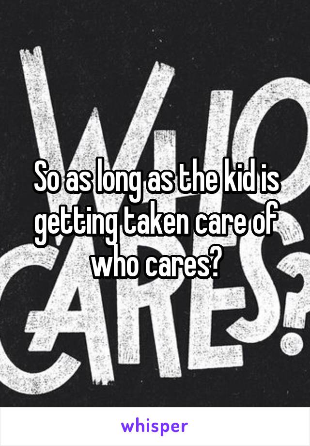 So as long as the kid is getting taken care of who cares?