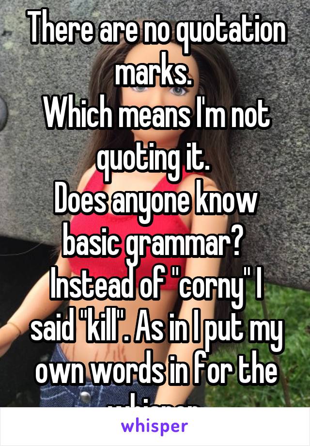 There are no quotation marks. 
Which means I'm not quoting it. 
Does anyone know basic grammar? 
Instead of "corny" I said "kill". As in I put my own words in for the whisper 