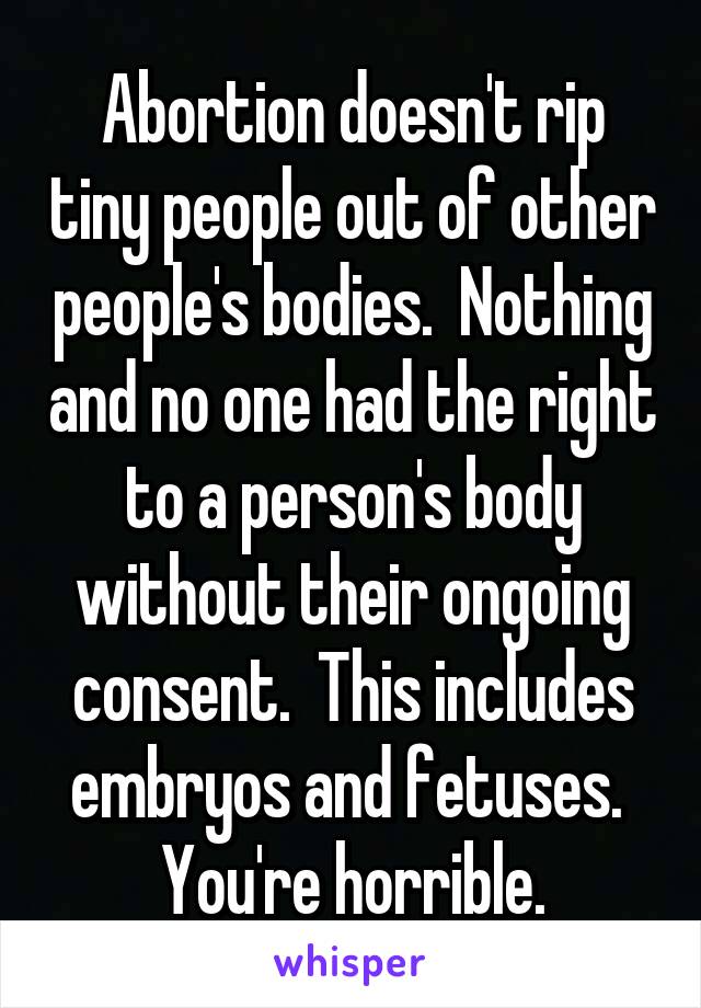 Abortion doesn't rip tiny people out of other people's bodies.  Nothing and no one had the right to a person's body without their ongoing consent.  This includes embryos and fetuses.  You're horrible.