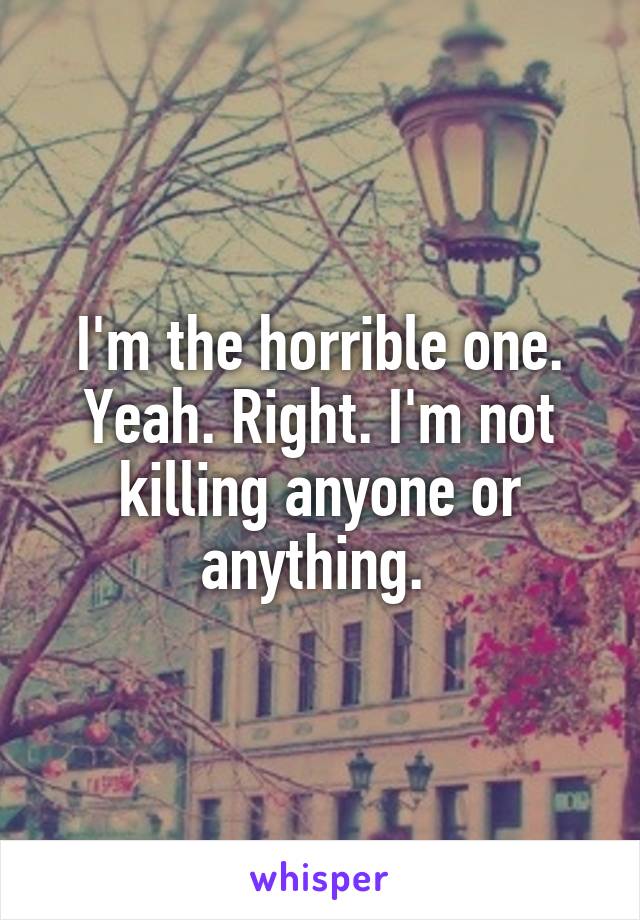 I'm the horrible one. Yeah. Right. I'm not killing anyone or anything. 